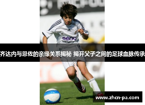 齐达内与恩佐的亲缘关系揭秘 揭开父子之间的足球血脉传承 齐达内与恩佐的亲缘关系揭秘 揭开父子之间的足球血脉传承