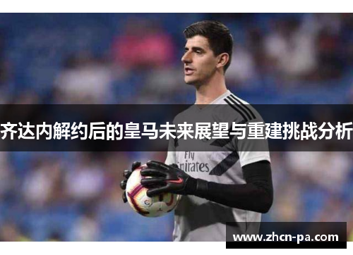 齐达内解约后的皇马未来展望与重建挑战分析