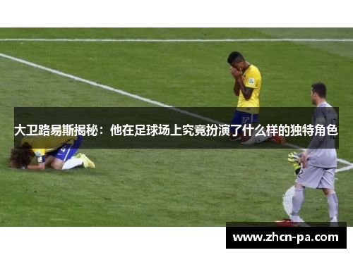 大卫路易斯揭秘:他在足球场上究竟扮演了什么样的独特角色 大卫路易斯揭秘:他在足球场上究竟扮演了什么样的独特角色