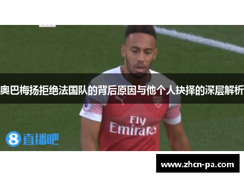 奥巴梅扬拒绝法国队的背后原因与他个人抉择的深层解析