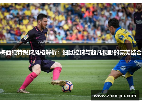 梅西独特踢球风格解析：细腻控球与超凡视野的完美结合