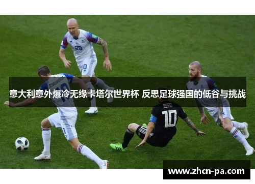 意大利意外爆冷无缘卡塔尔世界杯 反思足球强国的低谷与挑战