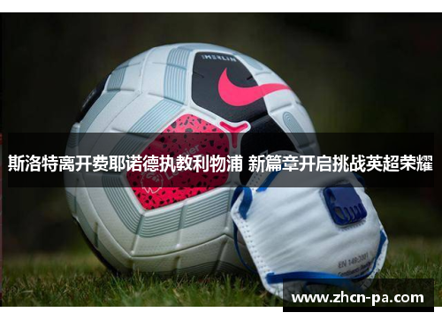 斯洛特离开费耶诺德执教利物浦 新篇章开启挑战英超荣耀