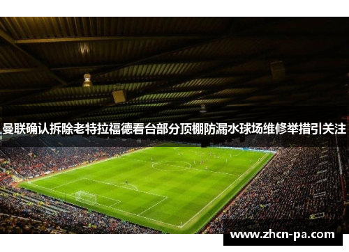曼联确认拆除老特拉福德看台部分顶棚防漏水球场维修举措引关注