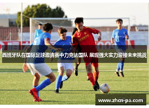 西班牙队在国际足球邀请赛中力克法国队 展现强大实力迎接未来挑战