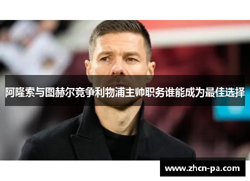 阿隆索与图赫尔竞争利物浦主帅职务谁能成为最佳选择