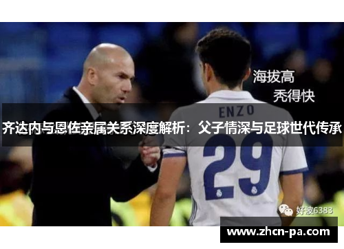 齐达内与恩佐亲属关系深度解析：父子情深与足球世代传承