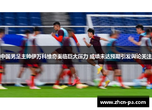 中国男足主帅伊万科维奇面临巨大压力 成绩未达预期引发舆论关注